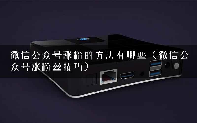 微信公众号涨粉的方法有哪些（微信公众号涨粉丝技巧）