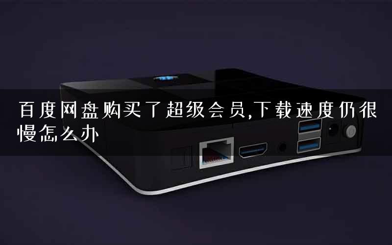 百度网盘购买了超级会员,下载速度仍很慢怎么办