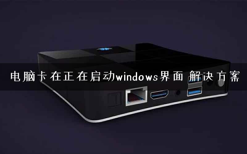 电脑卡在正在启动windows界面 解决方案