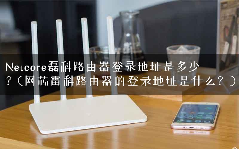 Netcore磊科路由器登录地址是多少？(网芯雷科路由器的登录地址是什么？)