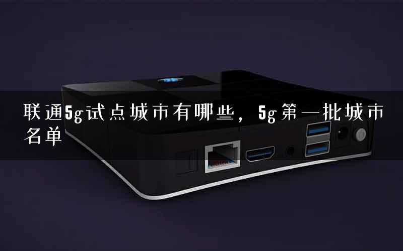 联通5g试点城市有哪些，5g第一批城市名单