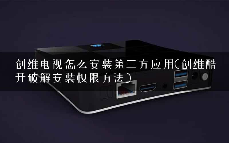创维电视怎么安装第三方应用(创维酷开破解安装权限方法)