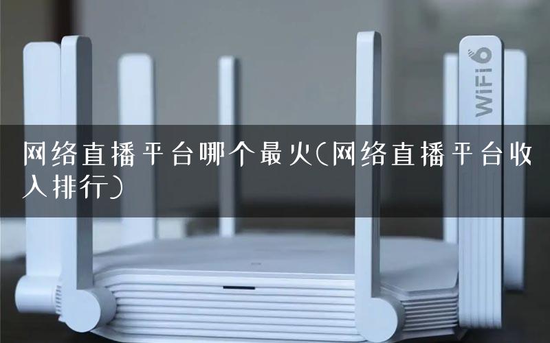 网络直播平台哪个最火(网络直播平台收入排行)