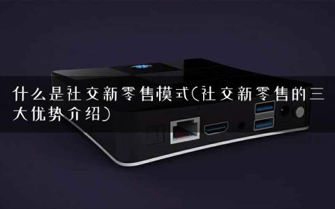 什么是社交新零售模式(社交新零售的三大优势介绍)