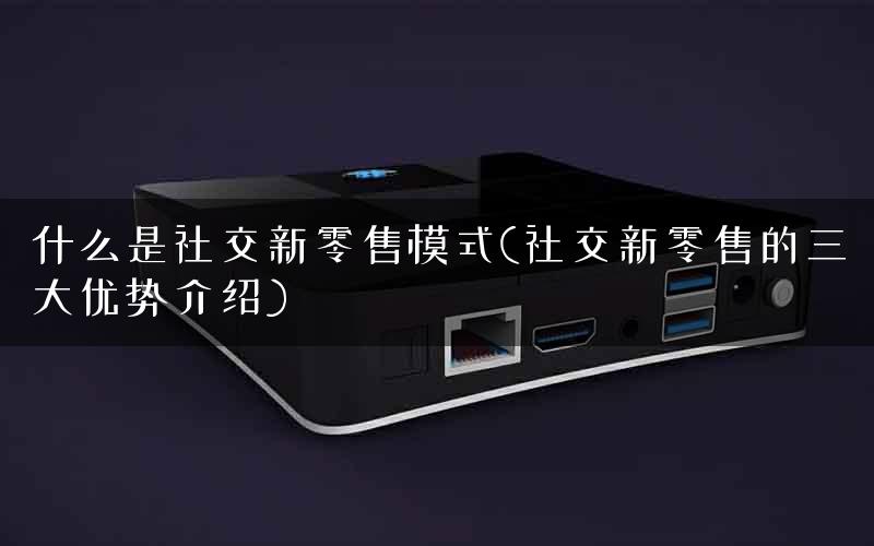 什么是社交新零售模式(社交新零售的三大优势介绍)