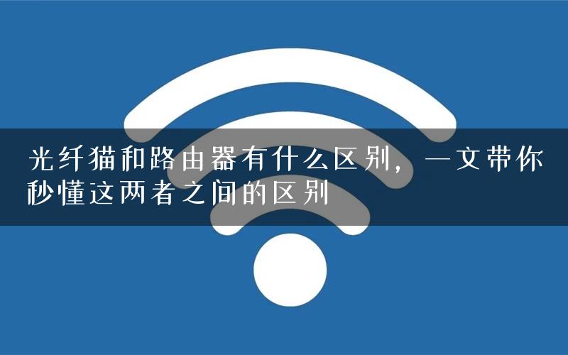 光纤猫和路由器有什么区别，一文带你秒懂这两者之间的区别