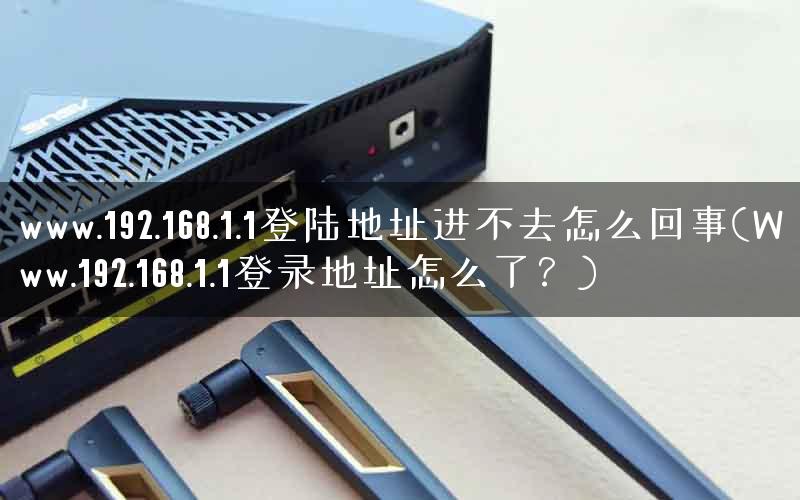 www.192.168.1.1登陆地址进不去怎么回事(Www.192.168.1.1登录地址怎么了？)