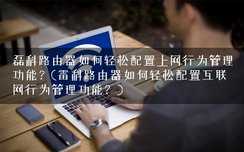磊科路由器如何轻松配置上网行为管理功能？(雷科路由器如何轻松配置互联网行为管理功能？)