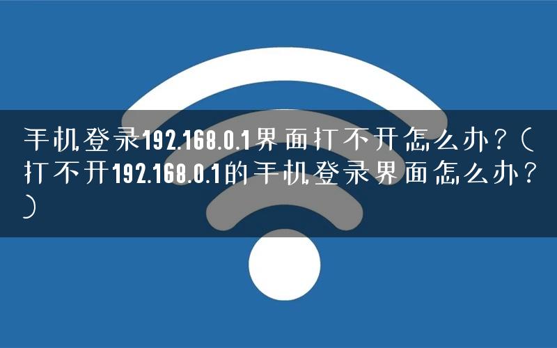 手机登录192.168.0.1界面打不开怎么办？(打不开192.168.0.1的手机登录界面怎么办？)