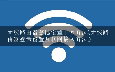 无线路由器登陆设置上网方法(无线路由器登录设置互联网接入方法)