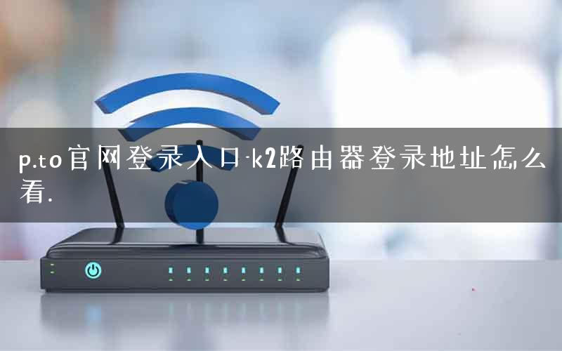 p.to官网登录入口-k2路由器登录地址怎么看.
