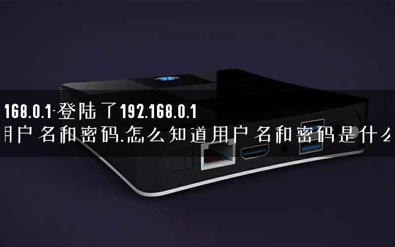 192 168.0.1-登陆了192.168.0.1网用户名和密码.怎么知道用户名和密码是什么呢.