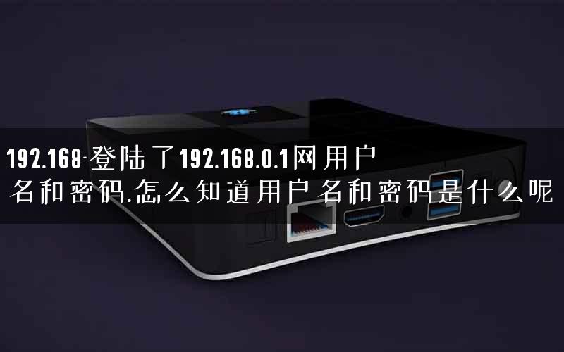 192.168-登陆了192.168.0.1网用户名和密码.怎么知道用户名和密码是什么呢.