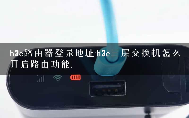 h3c路由器登录地址-h3c三层交换机怎么开启路由功能.