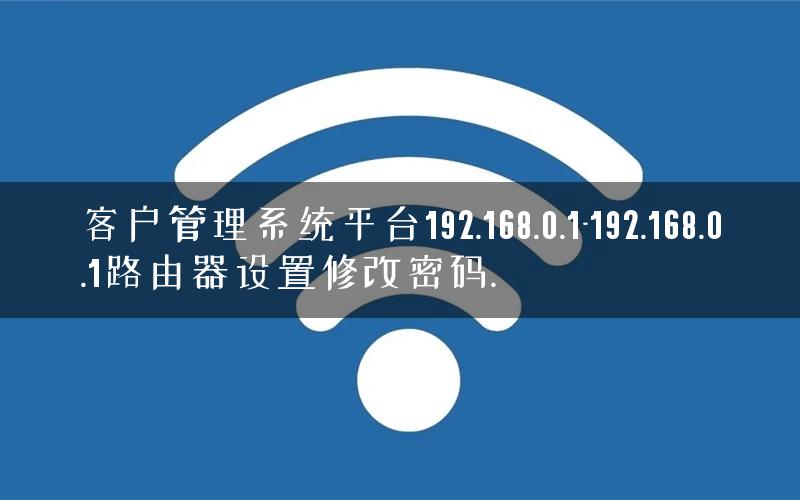客户管理系统平台192.168.0.1-192.168.0.1路由器设置修改密码.