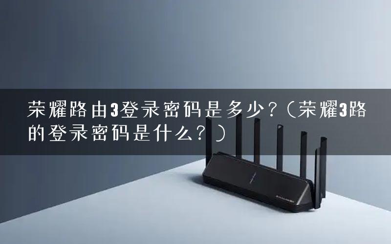 荣耀路由3登录密码是多少？(荣耀3路的登录密码是什么？)