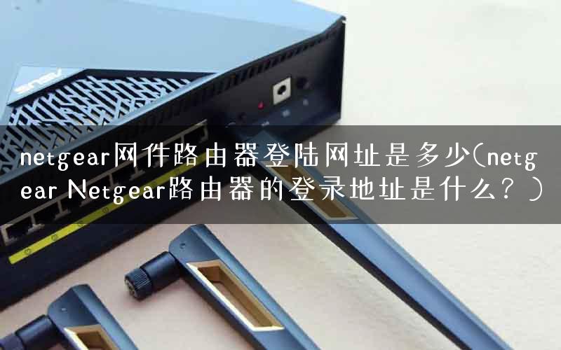 netgear网件路由器登陆网址是多少(netgear Netgear路由器的登录地址是什么？)