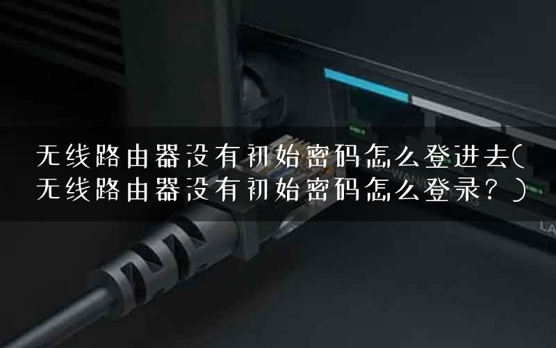 无线路由器没有初始密码怎么登进去(无线路由器没有初始密码怎么登录？)