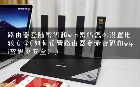 路由器登陆密码和wifi密码怎么设置比较安全(如何设置路由器登录密码和wifi密码更安全？)