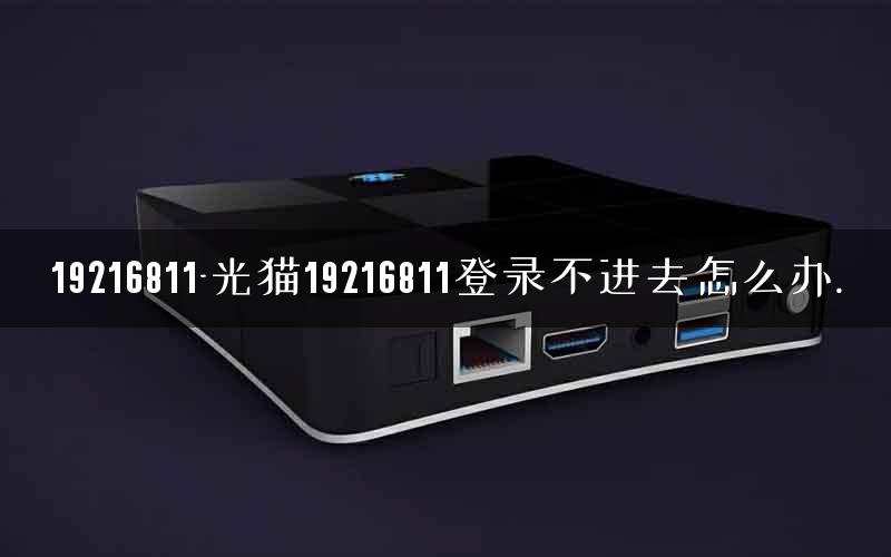 19216811-光猫19216811登录不进去怎么办. 19216811-光猫19216811登录不进去怎么办.
