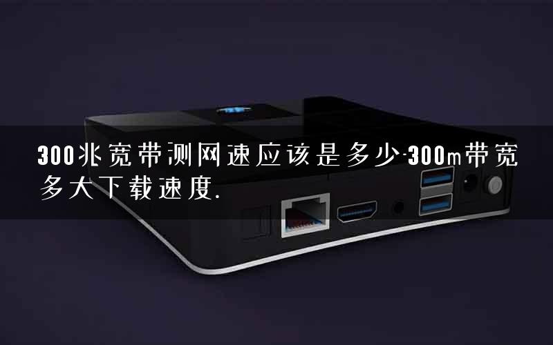 300兆宽带测网速应该是多少-300m带宽多大下载速度.