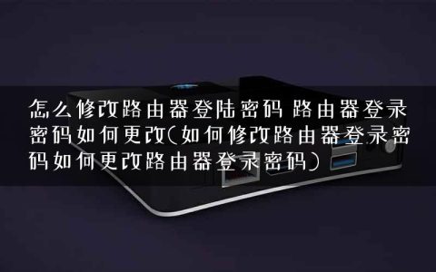 怎么修改路由器登陆密码 路由器登录密码如何更改(如何修改路由器登录密码如何更改路由器登录密码)