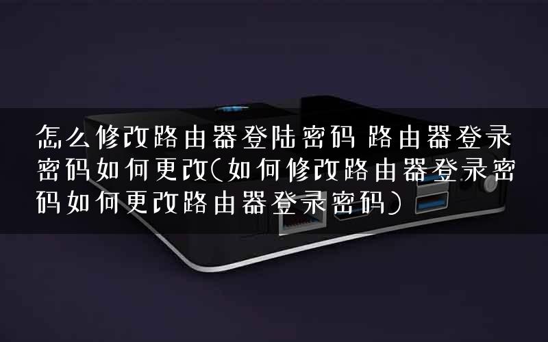 怎么修改路由器登陆密码 路由器登录密码如何更改(如何修改路由器登录密码如何更改路由器登录密码)