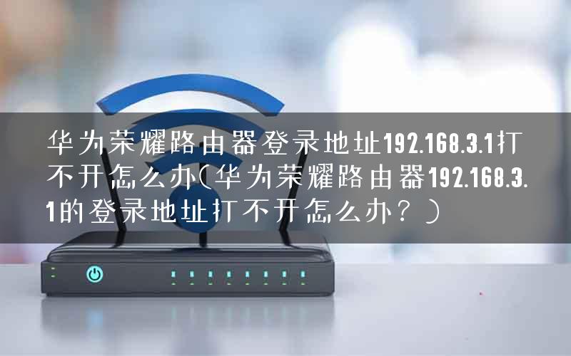 华为荣耀路由器登录地址192.168.3.1打不开怎么办(华为荣耀路由器192.168.3.1的登录地址打不开怎么办？)