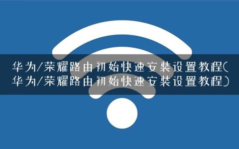 华为/荣耀路由初始快速安装设置教程(华为/荣耀路由初始快速安装设置教程)
