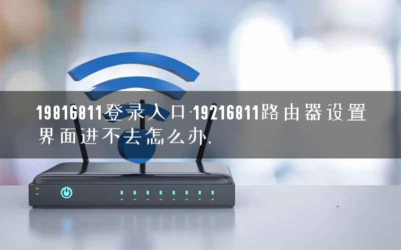19816811登录入口-19216811路由器设置界面进不去怎么办.
