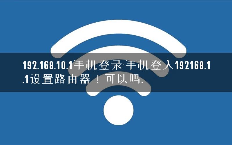 192.168.10.1手机登录-手机登入192168.1.1设置路由器！可以吗.