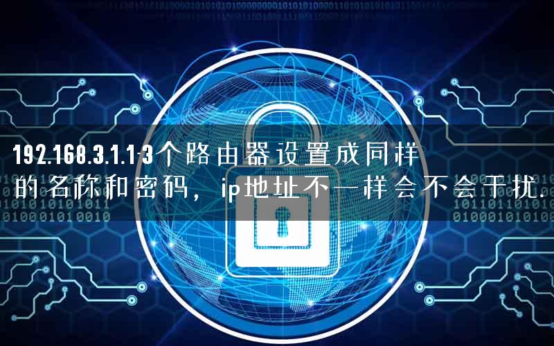192.168.3.1.1-3个路由器设置成同样的名称和密码，ip地址不一样会不会干扰.