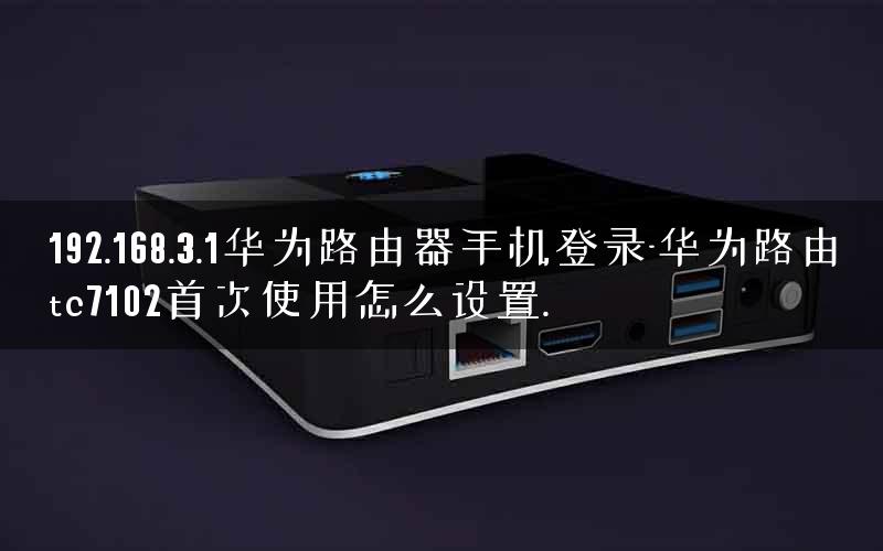 192.168.3.1华为路由器手机登录-华为路由tc7102首次使用怎么设置.
