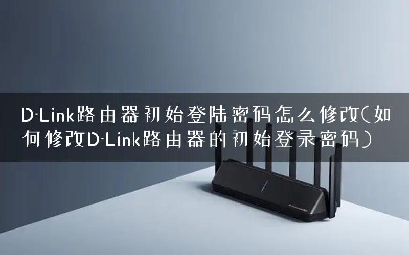 D-Link路由器初始登陆密码怎么修改(如何修改D-Link路由器的初始登录密码)