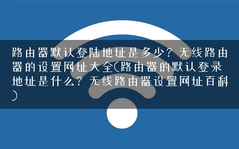 路由器默认登陆地址是多少？无线路由器的设置网址大全(路由器的默认登录地址是什么？无线路由器设置网址百科)