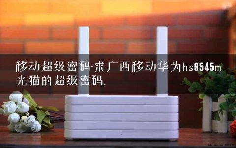 移动超级密码-求广西移动华为hs8545m光猫的超级密码.