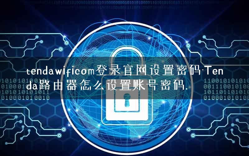 tendawificom登录官网设置密码-Tenda路由器怎么设置账号密码. tendawificom登录官网设置密码-Tenda路由器怎么设置账号密码.