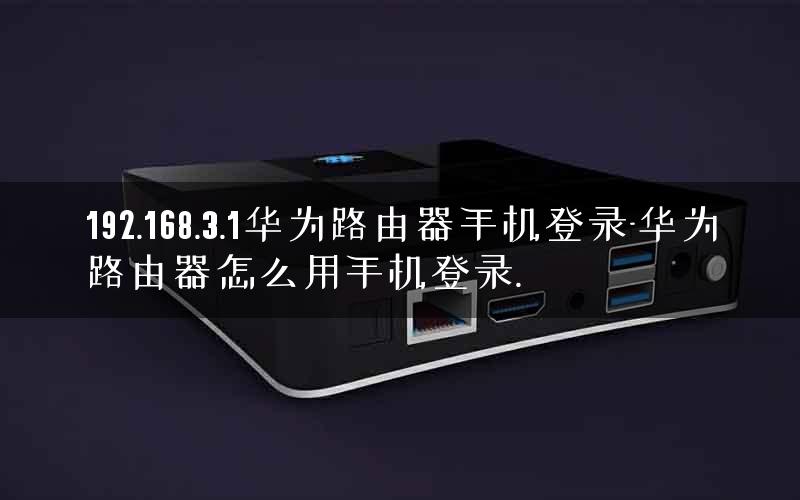 192.168.3.1华为路由器手机登录-华为路由器怎么用手机登录.