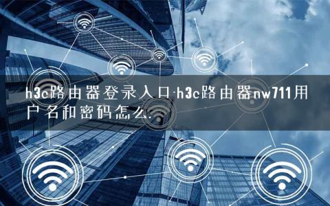 h3c路由器登录入口-h3c路由器nw711用户名和密码怎么.