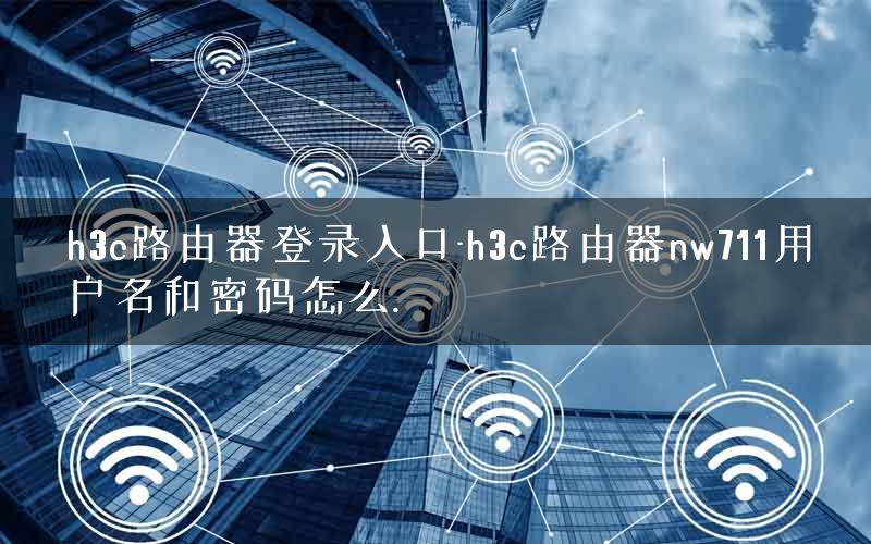 h3c路由器登录入口-h3c路由器nw711用户名和密码怎么.