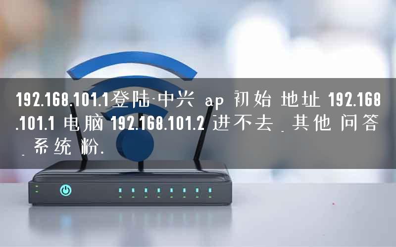 192.168.101.1登陆-中兴 ap 初始 地址 192.168.101.1 电脑 192.168.101.2 进不去 _ 其他 问答 _ 系统 粉. 192.168.101.1登陆-中兴 ap 初始 地址 192.168.101.1 电脑 192.168.101.2 进不去 _ 其他 问答 _ 系统 粉.