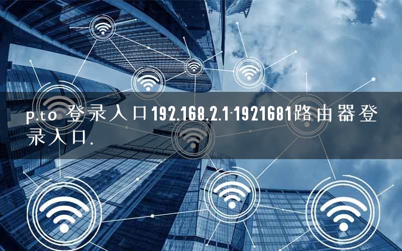 p.to 登录入口192.168.2.1-1921681路由器登录入口.