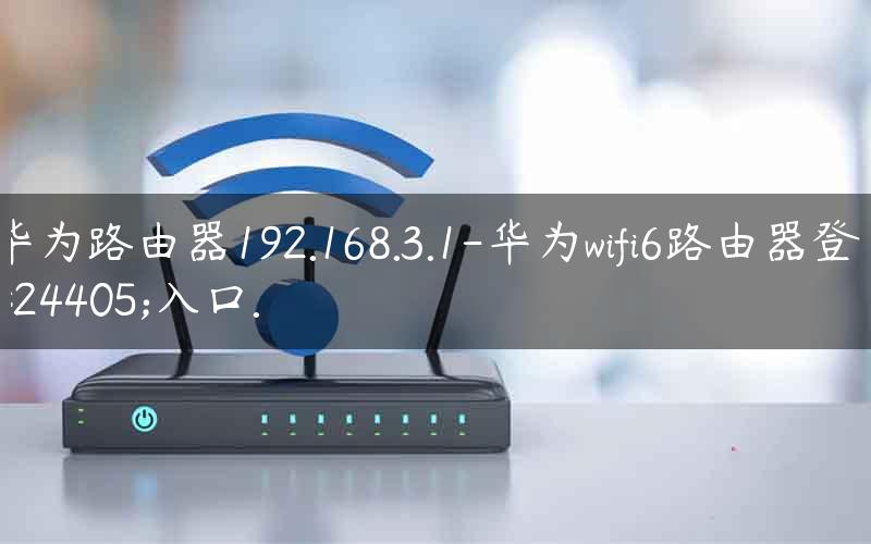 华为路由器192.168.3.1-华为wifi6路由器登录入口.