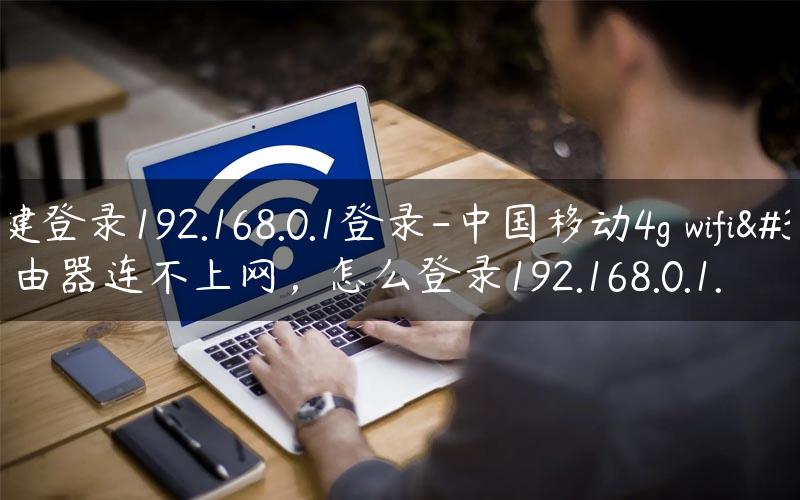 一键登录192.168.0.1登录-中国移动4g wifi路由器连不上网，怎么登录192.168.0.1.