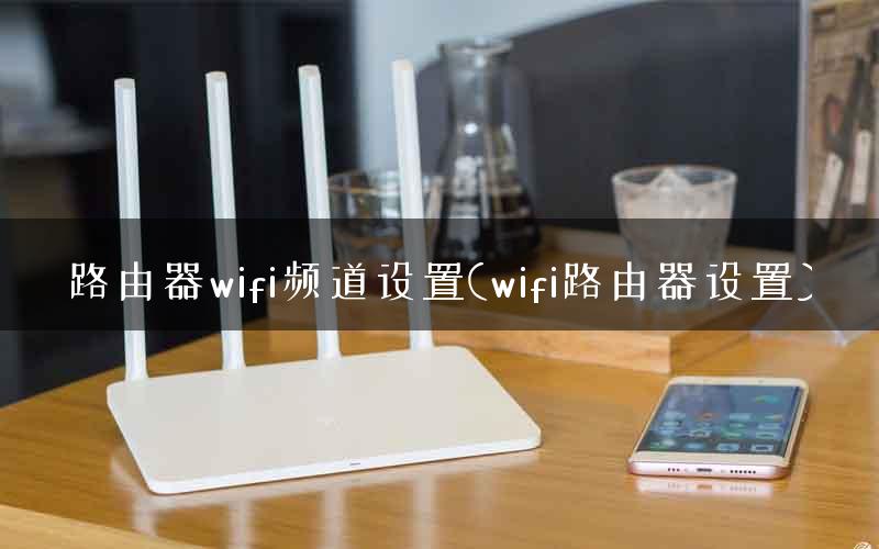 路由器wifi频道设置(wifi路由器设置)