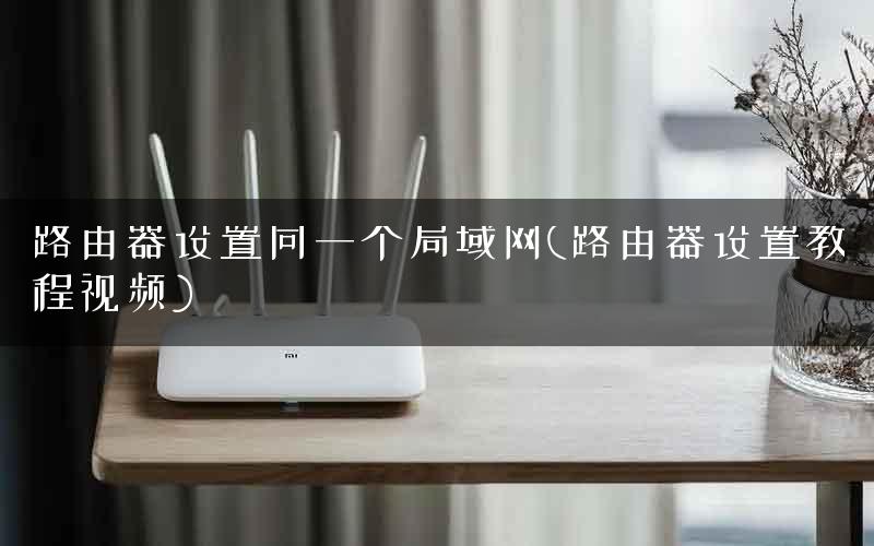 路由器设置同一个局域网(路由器设置教程视频)