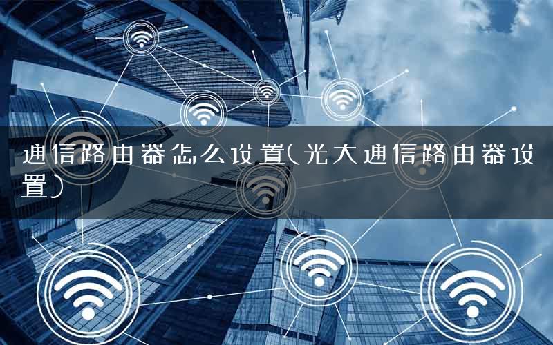 通信路由器怎么设置(光大通信路由器设置) 通信路由器怎么设置(光大通信路由器设置)