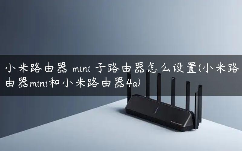 小米路由器 mini 子路由器怎么设置(小米路由器mini和小米路由器4a)