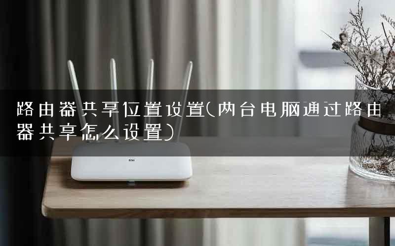 路由器共享位置设置(两台电脑通过路由器共享怎么设置)