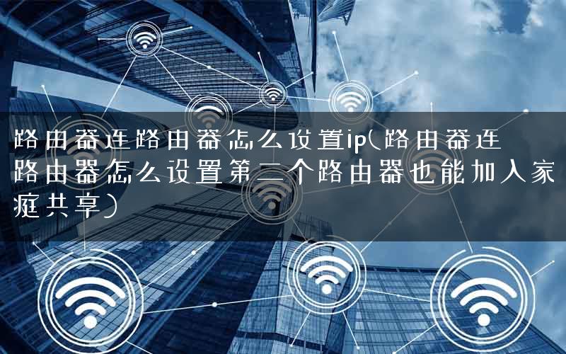 路由器连路由器怎么设置ip(路由器连路由器怎么设置第二个路由器也能加入家庭共享)